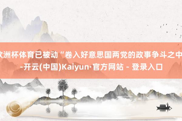 欧洲杯体育已被动“卷入好意思国两党的政事争斗之中”-开云(中国)Kaiyun·官方网站 - 登录入口