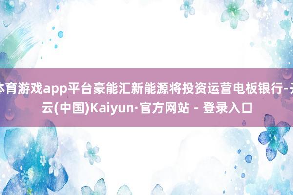 体育游戏app平台豪能汇新能源将投资运营电板银行-开云(中国)Kaiyun·官方网站 - 登录入口