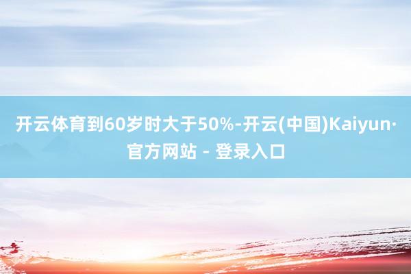 开云体育到60岁时大于50%-开云(中国)Kaiyun·官方网站 - 登录入口