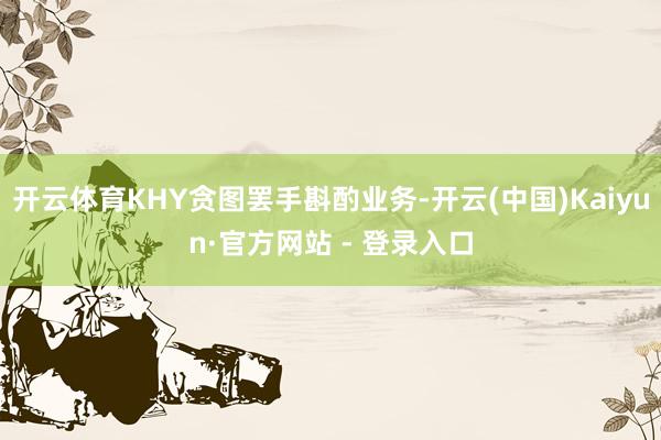 开云体育KHY贪图罢手斟酌业务-开云(中国)Kaiyun·官方网站 - 登录入口