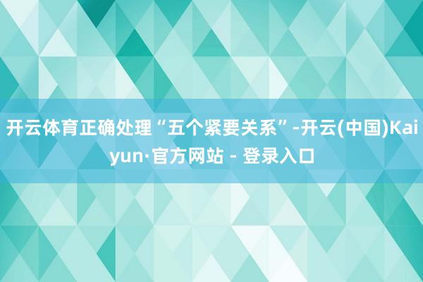 开云体育正确处理“五个紧要关系”-开云(中国)Kaiyun·官方网站 - 登录入口
