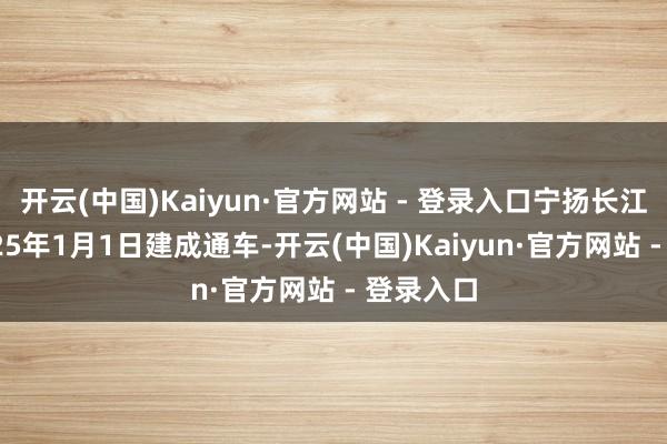 开云(中国)Kaiyun·官方网站 - 登录入口宁扬长江大桥 2025年1月1日建成通车-开云(中国)Kaiyun·官方网站 - 登录入口