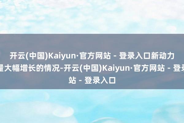 开云(中国)Kaiyun·官方网站 - 登录入口新动力车流量大幅增长的情况-开云(中国)Kaiyun·官方网站 - 登录入口
