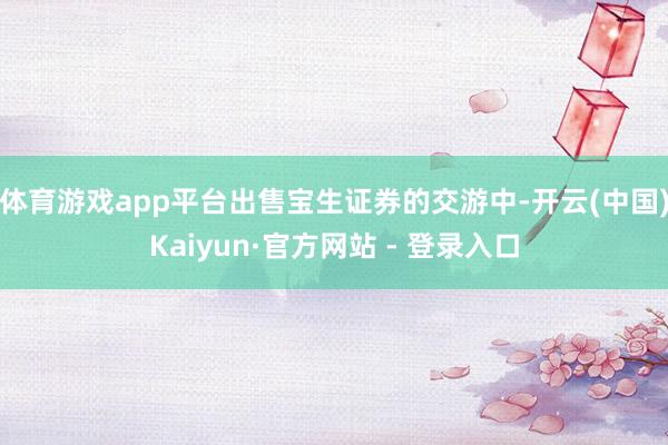 体育游戏app平台出售宝生证券的交游中-开云(中国)Kaiyun·官方网站 - 登录入口