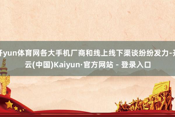 开yun体育网各大手机厂商和线上线下渠谈纷纷发力-开云(中国)Kaiyun·官方网站 - 登录入口