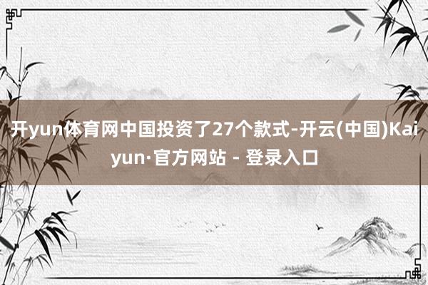 开yun体育网中国投资了27个款式-开云(中国)Kaiyun·官方网站 - 登录入口