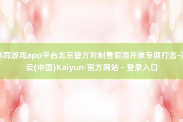 体育游戏app平台北京警方对制售假酒开展专项打击-开云(中国)Kaiyun·官方网站 - 登录入口
