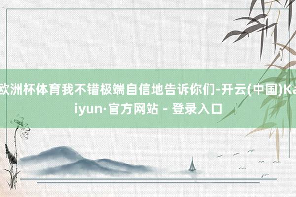 欧洲杯体育我不错极端自信地告诉你们-开云(中国)Kaiyun·官方网站 - 登录入口