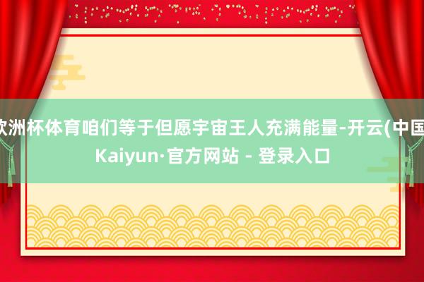 欧洲杯体育咱们等于但愿宇宙王人充满能量-开云(中国)Kaiyun·官方网站 - 登录入口