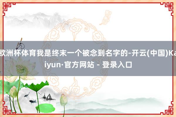 欧洲杯体育我是终末一个被念到名字的-开云(中国)Kaiyun·官方网站 - 登录入口