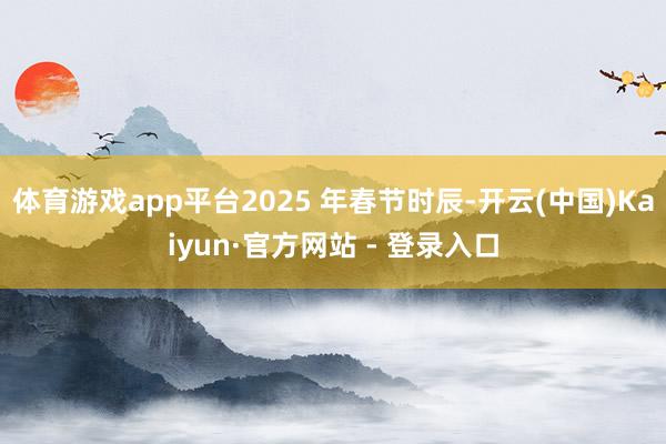 体育游戏app平台2025 年春节时辰-开云(中国)Kaiyun·官方网站 - 登录入口