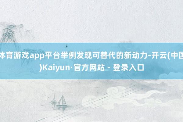 体育游戏app平台举例发现可替代的新动力-开云(中国)Kaiyun·官方网站 - 登录入口