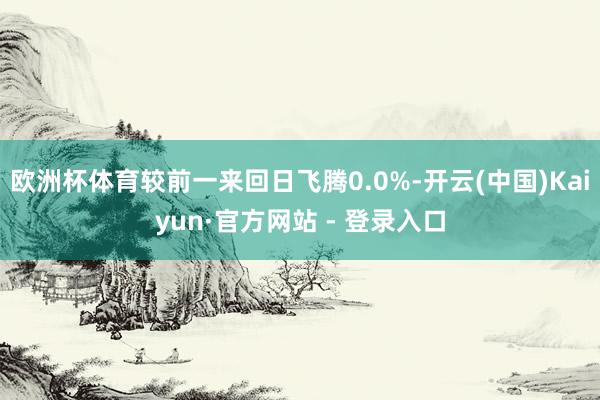 欧洲杯体育较前一来回日飞腾0.0%-开云(中国)Kaiyun·官方网站 - 登录入口