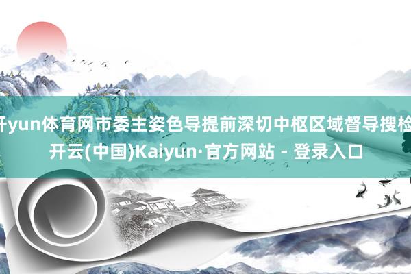 开yun体育网市委主姿色导提前深切中枢区域督导搜检-开云(中国)Kaiyun·官方网站 - 登录入口