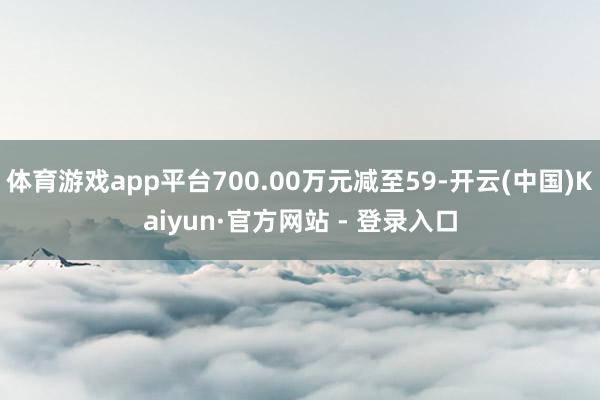 体育游戏app平台700.00万元减至59-开云(中国)Kaiyun·官方网站 - 登录入口