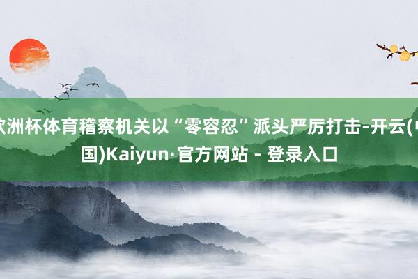 欧洲杯体育稽察机关以“零容忍”派头严厉打击-开云(中国)Kaiyun·官方网站 - 登录入口