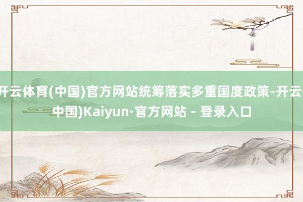 开云体育(中国)官方网站统筹落实多重国度政策-开云(中国)Kaiyun·官方网站 - 登录入口