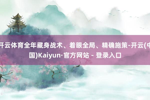 开云体育全年藏身战术、着眼全局、精确施策-开云(中国)Kaiyun·官方网站 - 登录入口