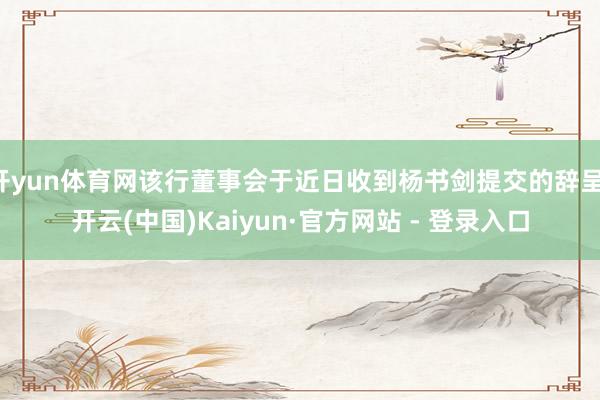 开yun体育网该行董事会于近日收到杨书剑提交的辞呈-开云(中国)Kaiyun·官方网站 - 登录入口