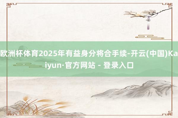 欧洲杯体育2025年有益身分将合手续-开云(中国)Kaiyun·官方网站 - 登录入口