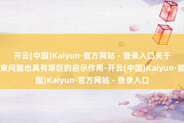 开云(中国)Kaiyun·官方网站 - 登录入口关于咱们意识天下、管束问题也具有艰巨的启示作用-开云(中国)Kaiyun·官方网站 - 登录入口