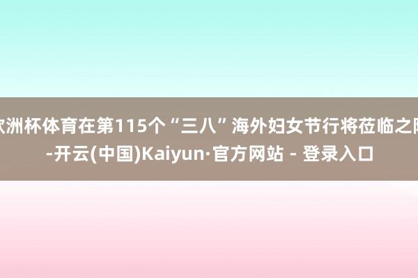 欧洲杯体育在第115个“三八”海外妇女节行将莅临之际-开云(中国)Kaiyun·官方网站 - 登录入口