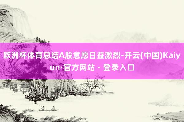 欧洲杯体育总结A股意愿日益激烈-开云(中国)Kaiyun·官方网站 - 登录入口