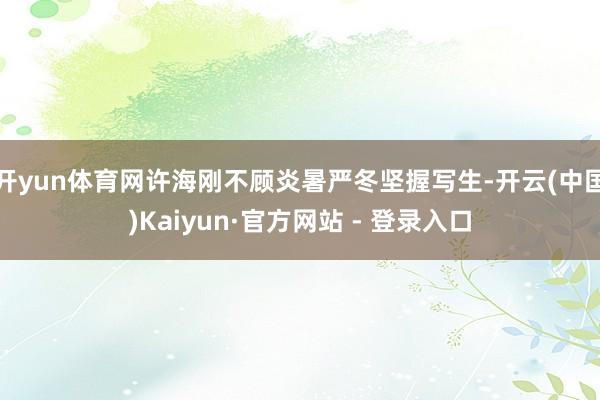 开yun体育网许海刚不顾炎暑严冬坚握写生-开云(中国)Kaiyun·官方网站 - 登录入口