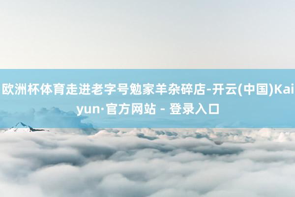 欧洲杯体育走进老字号勉家羊杂碎店-开云(中国)Kaiyun·官方网站 - 登录入口
