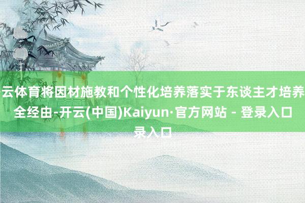 开云体育将因材施教和个性化培养落实于东谈主才培养的全经由-开云(中国)Kaiyun·官方网站 - 登录入口
