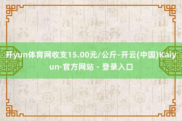 开yun体育网收支15.00元/公斤-开云(中国)Kaiyun·官方网站 - 登录入口
