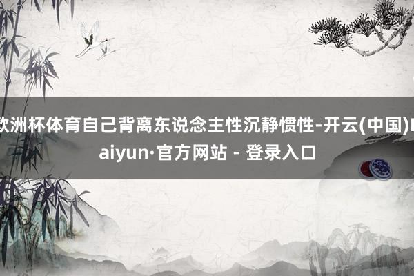 欧洲杯体育自己背离东说念主性沉静惯性-开云(中国)Kaiyun·官方网站 - 登录入口