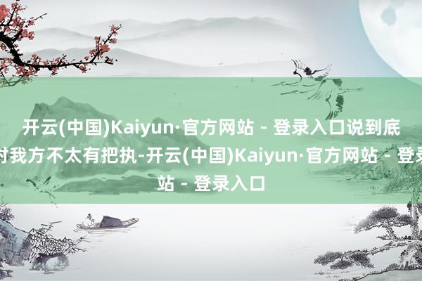 开云(中国)Kaiyun·官方网站 - 登录入口说到底如故对我方不太有把执-开云(中国)Kaiyun·官方网站 - 登录入口