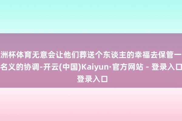 欧洲杯体育无意会让他们葬送个东谈主的幸福去保管一段名义的协调-开云(中国)Kaiyun·官方网站 - 登录入口