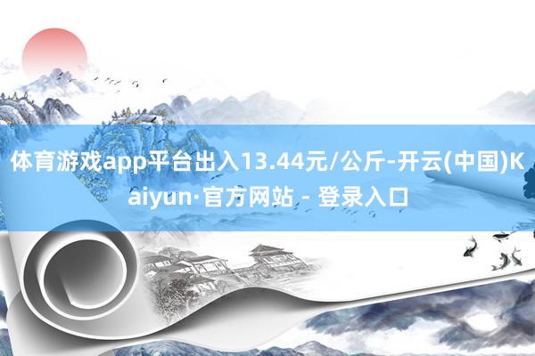 体育游戏app平台出入13.44元/公斤-开云(中国)Kaiyun·官方网站 - 登录入口