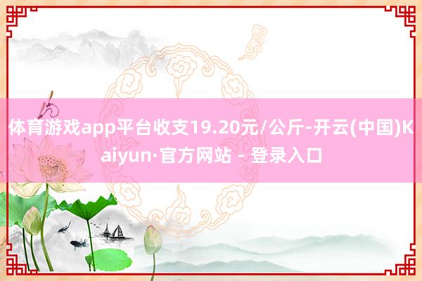 体育游戏app平台收支19.20元/公斤-开云(中国)Kaiyun·官方网站 - 登录入口