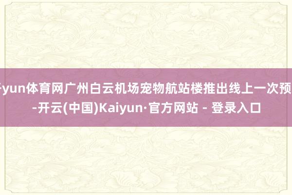 开yun体育网广州白云机场宠物航站楼推出线上一次预约-开云(中国)Kaiyun·官方网站 - 登录入口
