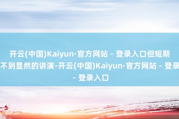 开云(中国)Kaiyun·官方网站 - 登录入口但短期内看不到显然的讲演-开云(中国)Kaiyun·官方网站 - 登录入口