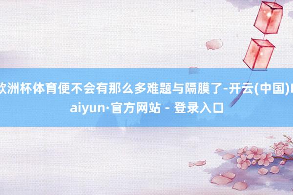 欧洲杯体育便不会有那么多难题与隔膜了-开云(中国)Kaiyun·官方网站 - 登录入口