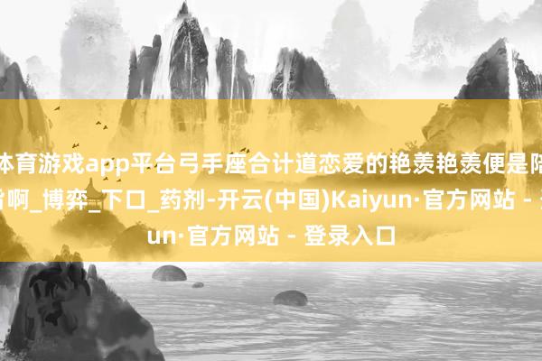 体育游戏app平台弓手座合计道恋爱的艳羡艳羡便是陪同和本旨啊_博弈_下口_药剂-开云(中国)Kaiyun·官方网站 - 登录入口