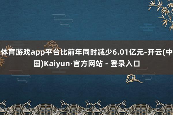 体育游戏app平台比前年同时减少6.01亿元-开云(中国)Kaiyun·官方网站 - 登录入口