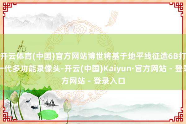 开云体育(中国)官方网站博世将基于地平线征途6B打造新一代多功能录像头-开云(中国)Kaiyun·官方网站 - 登录入口