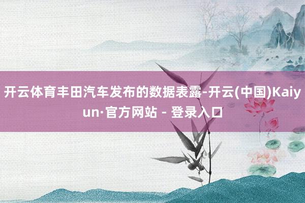 开云体育丰田汽车发布的数据表露-开云(中国)Kaiyun·官方网站 - 登录入口