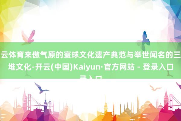 开云体育来傲气原的寰球文化遗产典范与举世闻名的三星堆文化-开云(中国)Kaiyun·官方网站 - 登录入口