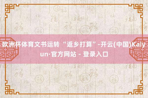 欧洲杯体育文书运转 “返乡打算”-开云(中国)Kaiyun·官方网站 - 登录入口