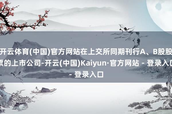 开云体育(中国)官方网站在上交所同期刊行A、B股股票的上市公司-开云(中国)Kaiyun·官方网站 - 登录入口