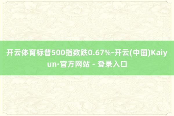 开云体育标普500指数跌0.67%-开云(中国)Kaiyun·官方网站 - 登录入口