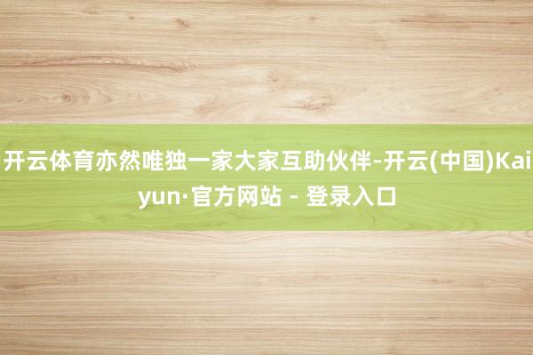 开云体育亦然唯独一家大家互助伙伴-开云(中国)Kaiyun·官方网站 - 登录入口