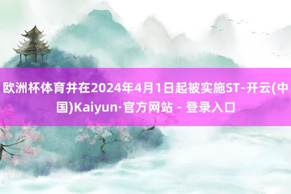 欧洲杯体育并在2024年4月1日起被实施ST-开云(中国)Kaiyun·官方网站 - 登录入口