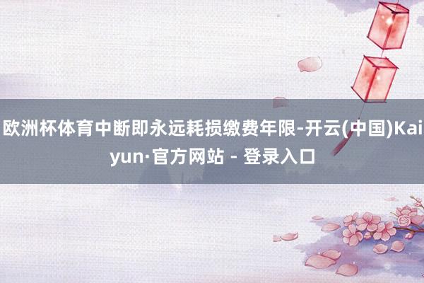 欧洲杯体育中断即永远耗损缴费年限-开云(中国)Kaiyun·官方网站 - 登录入口